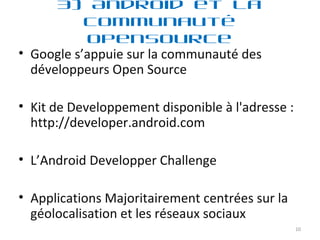 Google s’appuie sur la communauté des développeurs Open Source  Kit de Developpement disponible à l'adresse : http://developer.android.com L’Android Developper Challenge Applications Majoritairement centrées sur la géolocalisation et les réseaux sociaux 3) Android et la communauté OpenSource 