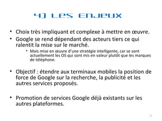 4) Les Enjeux  Choix très impliquant et complexe à mettre en œuvre. Google se rend dépendant des acteurs tiers ce qui ralentit la mise sur le marché. Mais mise en œuvre d’une stratégie intelligente, car se sont actuellement les OS qui sont mis en valeur plutôt que les marques de téléphone. Objectif : étendre aux terminaux mobiles la position de force de Google sur la recherche, la publicité et les autres services proposés. Promotion de services Google déjà existants sur les autres plateformes. 