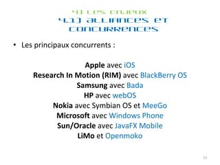 4) Les Enjeux 4.1) Alliances et concurrences Les principaux concurrents :  Apple  avec  iOS Research In Motion (RIM)  avec  BlackBerry OS Samsung  avec  Bada HP  avec  webOS Nokia  avec Symbian OS et  MeeGo Microsoft  avec  Windows Phone Sun/Oracle  avec  JavaFX Mobile LiMo  et  Openmoko 