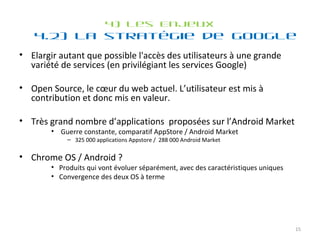 4) Les Enjeux 4.2) La stratégie de Google Elargir autant que possible l'accès des utilisateurs à une grande variété de services (en privilégiant les services Google) Open Source, le cœur du web actuel. L’utilisateur est mis à contribution et donc mis en valeur. Très grand nombre d’applications  proposées sur l’Android Market Guerre constante, comparatif AppStore / Android Market 325 000 applications Appstore /  288 000 Android Market Chrome OS / Android ? Produits qui vont évoluer séparément, avec des caractéristiques uniques Convergence des deux OS à terme 
