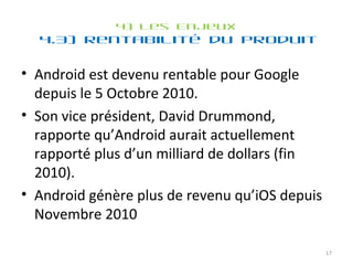 4) Les Enjeux 4.3) Rentabilité du produit  Android est devenu rentable pour Google depuis le 5 Octobre 2010. Son vice président, David Drummond, rapporte qu’Android aurait actuellement rapporté plus d’un milliard de dollars (fin 2010). Android génère plus de revenu qu’iOS depuis Novembre 2010  