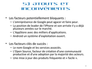Les facteurs potentiellement bloquants : L'omniprésence de Google peut agacer et faire peur. La position de leader de l'iPhone et son arrivée il y a déjà plusieurs années sur le marché. L’AppStore avec des milliers d'applications. Android un système d’exploitation ouvert. Les facteurs clés de succès : Le nom Google et les services associés. L'Open Source, facteur de création d'une communauté productive et d'une adoption par la majorité des acteurs. Une mise à jour des produits fréquente et « facile ». 5) Atouts et inconvénients 