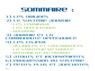 Sommaire : 1) Les Origines 2) Le système Android  Les Terminaux Les applications Bugdroid 3) Android et la communauté OpenSource 4) Les Enjeux Alliances et concurrences La stratégie de Google Rentabilité du produit  5) Atouts et inconvénients 6) Progression du système 7) Petits plus et Anecdotes … 