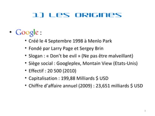 1) Les Origines :  Créé le 4 Septembre 1998 à Menlo Park  Fondé par Larry Page et Sergey Brin Slogan : « Don’t be evil » (Ne pas être malveillant) Siège social : Googleplex, Montain View (Etats-Unis) Effectif : 20 500 (2010) Capitalisation : 199,88 Milliards $ USD Chiffre d’affaire annuel (2009) : 23,651 milliards $ USD 