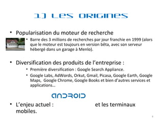 1) Les Origines Popularisation du moteur de recherche  Barre des 3 millions de recherches par jour franchie en 1999 (alors que le moteur est toujours en version bêta, avec son serveur hébergé dans un garage à Menlo). Diversification des produits de l’entreprise :  Première diversification : Google Search Appliance. Google Labs, AdWords, Orkut, Gmail, Picasa, Google Earth, Google Maps,  Google Chrome, Google Books et bien d’autres services et applications… L’enjeu actuel :  et les terminaux mobiles. 