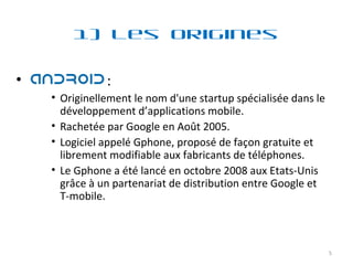 1) Les Origines :  Originellement le nom d'une startup spécialisée dans le développement d’applications mobile. Rachetée par Google en Août 2005. Logiciel appelé Gphone, proposé de façon gratuite et librement modifiable aux fabricants de téléphones. Le Gphone a été lancé en octobre 2008 aux Etats-Unis grâce à un partenariat de distribution entre Google et T-mobile. 