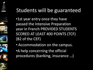 Students will be guaranteed
•1st year entry once they have
passed the Intensive Preparation
year in French PROVIDED STUDENTS
SCORED AT LEAST 400 POINTS (TCF)
(B2 of the CEF)
• Accommodation on the campus.
•A help concerning the official
procedures (banking, insurance …)
 