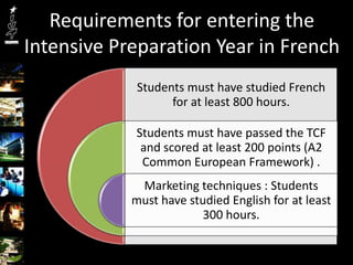 Requirements for entering the
Intensive Preparation Year in French
             Students must have studied French
                   for at least 800 hours.

            Students must have passed the TCF
             and scored at least 200 points (A2
             Common European Framework) .
             Marketing techniques : Students
            must have studied English for at least
                         300 hours.
 