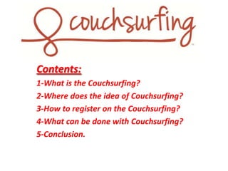 Contents:
1-What is the Couchsurfing?
2-Where does the idea of ​Couchsurfing?
3-How to register on the Couchsurfing?
4-What can be done with Couchsurfing?
5-Conclusion.

 