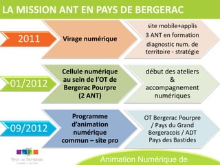 LA MISSION ANT EN PAYS DE BERGERAC
                                   site mobile+applis
                                  3 ANT en formation
  2011     Virage numérique
                                  diagnostic num. de
                                  territoire - stratégie

           Cellule numérique      début des ateliers
           au sein de l’OT de            &
 01/2012   Bergerac Pourpre       accompagnement
                 (2 ANT)             numériques

              Programme           OT Bergerac Pourpre
              d’animation           / Pays du Grand
 09/2012      numérique            Bergeracois / ADT
           commun – site pro       Pays des Bastides

                       Animation Numérique de
 