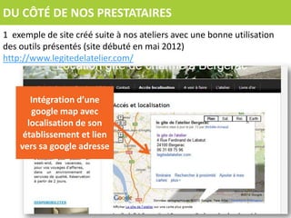 DU CÔTÉ DE NOS PRESTATAIRES
1 exemple de site créé suite à nos ateliers avec une bonne utilisation
des outils présentés (site débuté en mai 2012)
http://www.legitedelatelier.com/



       Intégration d’une
       google map avec
      localisation de son
     établissement et lien
    vers sa google adresse
 