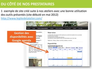 DU CÔTÉ DE NOS PRESTATAIRES
1 exemple de site créé suite à nos ateliers avec une bonne utilisation
des outils présentés (site débuté en mai 2012)
http://www.legitedelatelier.com/



          Gestion des
       disponibilités avec
         Google agenda
 