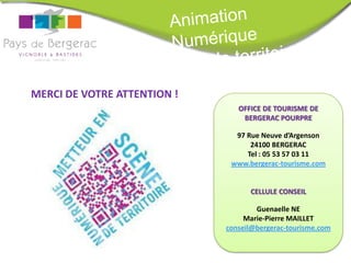 MERCI DE VOTRE ATTENTION !
                                OFFICE DE TOURISME DE
                                 BERGERAC POURPRE

                               97 Rue Neuve d’Argenson
                                   24100 BERGERAC
                                  Tel : 05 53 57 03 11
                              www.bergerac-tourisme.com


                                   CELLULE CONSEIL

                                     Guenaelle NE
                                  Marie-Pierre MAILLET
                             conseil@bergerac-tourisme.com
 