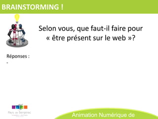 BRAINSTORMING !

              Selon vous, que faut-il faire pour
                « être présent sur le web »?

 Réponses :
 -




                        Animation Numérique de
 
