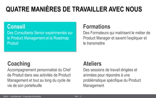 11 
Page 
– Confidentiel – Propriété d’Anthalia 
2014 
QUATRE MANIÈRES DE TRAVAILLER AVEC NOUS 
Conseil 
Des Consultants Senior expérimentés sur le Product Management et la Roadmap Produit 
Coaching 
Accompagnement personnalisé du Chef de Produit dans ses activités de Product Management et tout au long du cycle de vie de son portefeuille 
Formations 
Des Formateurs qui maitrisent le métier de Product Manager et savent l’expliquer et le transmettre 
Ateliers 
Des sessions de travail dirigées et animées pour répondre à une problématique spécifique du Product Management  