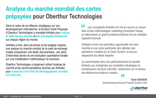 16 
Page 
– Confidentiel – Propriété d’Anthalia 
2014 
Analyse du marché mondial des cartes prépayées pour Oberthur Technologies 
Dans le cadre de sa réflexion stratégique sur son développement international, la Division Carte Prépayée d’Oberthur Technologies a mandaté Anthalia pour évaluer la taille de son marché et ses principales tendances sur chaque région du monde. 
Anthalia a livré, dans les temps et les budgets impartis, une analyse du marché mondial de la carte de recharge mobile comprenant une étude documentaire, une série d’interviews terrain et une évaluation quantitative fondée sur une modélisation mathématique du business. 
Oberthur Technologies a largement utilisé l’analyse de marché et les recommandations fournies par Anthalia pour construire son Plan de Développement mondial sur trois ans. 
“ 
„ 
Les consultants Anthalia ont mis en oeuvre un savoir- faire et des méthodologies marketing d’excellent niveau, en démontrant un grand professionnalisme et une véritable capacité d’écoute. 
Anthalia a livré une estimation argumentée de notre marché et une vision pertinente des attentes des opérateurs mobiles sur la Carte Scratch, le tout en respectant les délais impartis. 
Je recommande donc tout particulièrement la société Anthalia aux entreprises qui souhaitent développer la connaissance de leurs marchés, notamment sur le secteur des télécommunications mobiles. 
Didier BOSSON Global Business Director Prepaid Scratch Card  
