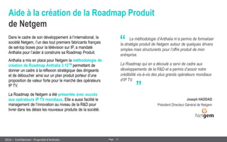 17 
Page 
– Confidentiel – Propriété d’Anthalia 
2014 
Aide à la création de la Roadmap Produit de Netgem 
Dans le cadre de son développement à l’international, la société Netgem, l’un des tout premiers fabricants français de set-top boxes pour la télévision sur IP, a mandaté Anthalia pour l’aider à construire sa Roadmap Produit. 
Anthalia a mis en place pour Netgem la méthodologie de création de Roadmap Anthalia 3.12TM permettant de donner un cadre à la réflexion stratégique des dirigeants et de déboucher ainsi sur un plan produit porteur d’une proposition de valeur forte pour le marché des opérateurs IP TV. 
La Roadmap de Netgem a été présentée avec succès aux opérateurs IP TV mondiaux. Elle a aussi facilité le management de l’innovation au niveau de la R&D pour livrer dans les délais les nouveaux produits de la société. 
“ 
„ 
La méthodologie d’Anthalia m’a permis de formaliser la stratégie produit de Netgem autour de quelques drivers simples mais structurants pour l’offre produit de mon entreprise. 
La Roadmap qui en a découlé a servi de cadre aux développements de la R&D et a permis d’assoir notre crédibilité vis-à-vis des plus grands opérateurs mondiaux d’IP TV. 
Joseph HADDAD 
Président Directeur Général de Netgem  