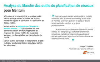 19 
Page 
– Confidentiel – Propriété d’Anthalia 
2014 
Analyse du Marché des outils de planification de réseaux pour Mentum 
A l’occasion de la construction de sa stratégie produit, Mentum a chargé Anthalia de réaliser une étude du marché des logiciels de planification et d’optimisation des réseaux mobiles. 
Anthalia a utilisé la méthodologie d’Analyse de Marchés Anthalia 3.12TM pour conduire une série d’entretiens avec les décideurs responsables de l’ingénierie des réseaux mobiles des plus grands opérateurs mondiaux et a livré une vision objective du marché. 
Mentum a utilisé les résultats et enseignements de cette étude pour construire sa stratégie produit pour les trois ans qui ont suivi. 
“ 
„ 
Les intervenants Anthalia ont démontré un véritable savoir-faire dans le domaine du marketing et des études de marchés, savoir faire qu’ils ont su appliquer à notre secteur particulier avec brio, et un grand professionnalisme. 
Je recommande donc tout particulièrement la société Anthalia aux entreprises qui souhaitent renforcer leur compétence marketing et notamment aux éditeurs de logiciels qui souhaitent approfondir la connaissance de leur marché et de leur clients. 
Philippe CATHERINE 
Président Directeur Général de Mentum  