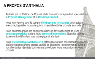 2 
Page 
– Confidentiel – Propriété d’Anthalia 
2014 
A PROPOS D’ANTHALIA 
Anthalia est un Cabinet de Conseil et de Formation indépendant spécialisé sur le Product Management et la Roadmap Produit 
Nous intervenons pour le compte d’entreprises innovantes des secteurs télécoms, logiciel et industrie qui commercialisent des produits en mode B2B 
Nous accompagnons ces entreprises dans le développement de leurs nouveaux produits et dans leurs projets d’innovations. Nous les aidons également à définir leur cap stratégique et à le tenir 
Notre méthodologie Anthalia 3.12 est fondée sur des connaissances solides et a été validée sur une grande variété de situations ; elle permet de livrer à nos clients des résultats concrets qui améliorent leurs innovations et leurs produits  