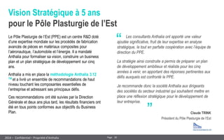 20 
Page 
– Confidentiel – Propriété d’Anthalia 
2014 
Vision Stratégique à 5 ans pour le Pôle Plasturgie de l’Est 
Le Pôle Plasturgie de l’Est (PPE) est un centre R&D doté d’une expertise mondiale sur les procédés de fabrication avancés de pièces en matériaux composites pour l’aéronautique, l’automobile et l’énergie. Il a mandaté Anthalia pour formaliser sa vision, construire un business plan et un plan stratégique de développement sur cinq ans. 
Anthalia a mis en place la méthodologie Anthalia 3.12 TM et a livré un ensemble de recommandations de haut niveau touchant les composantes essentielles de l’entreprise et adressant ses principaux défis. 
Ces recommandations ont été suivies par la Direction Générale et deux ans plus tard, les résultats financiers ont été en tous points conformes aux objectifs du Business Plan. 
“ 
„ 
Les consultants Anthalia ont apporté une valeur ajoutée significative, fruit de leur expertise en analyse stratégique, le tout en parfaite coopération avec l’équipe de direction du PPE. 
La stratégie ainsi construite a permis de préparer un plan de développement ambitieux et réaliste pour les cinq années à venir, en apportant des réponses pertinentes aux défis auxquels est confronté le PPE. 
Je recommande donc la société Anthalia aux dirigeants des sociétés du secteur industriel qui souhaitent mettre en place une réflexion stratégique pour le développement de leur entreprise. 
Claude TRINK 
Président du Pôle Plasturgie de l’Est  