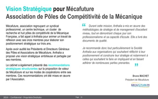 21 
Page 
– Confidentiel – Propriété d’Anthalia 
2014 
Vision Stratégique pour Mécafuture Association de Pôles de Compétitivité de la Mécanique 
Mécafuture, association regroupant un syndicat professionnel, un centre technique, un cluster de recherche et huit pôles de compétitivité de la Mécanique Française, a fait appel à Anthalia pour animer un travail de réflexion avec ses onze membres pour élaborer son positionnement stratégique sur trois ans. 
Après avoir audité les Présidents et Directeurs Généraux des Pôles et Associations de Mécafuture, Anthalia a proposé une vision stratégique ambitieuse et partagée par ses membres. 
Le cabinet a également présenté des recommandations stratégiques structurantes sur la proposition de valeur de Mécafuture et sur les modes de coopérations entre ses membres. Ces recommandations ont été mises en oeuvre par l’Association. 
“ 
„ 
Durant cette mission, Anthalia a mis en oeuvre des méthodologies de stratégie et de management d'excellent niveau, tout en démontrant chaque jour son professionnalisme et sa capacité d'écoute. Elle a livré des documents de qualité. 
Je recommande donc tout particulièrement la Société Anthalia aux organisations qui souhaitent réfléchir à leur positionnement et construire leur stratégie et notamment à celles qui souhaitent le faire en impliquant et en faisant adhérer de nombreuses parties prenantes. 
Bruno MACHET 
Président de Mécafuture  