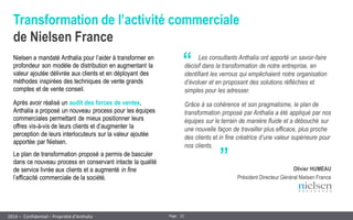 22 
Page 
– Confidentiel – Propriété d’Anthalia 
2014 
Transformation de l’activité commerciale de Nielsen France 
Nielsen a mandaté Anthalia pour l’aider à transformer en profondeur son modèle de distribution en augmentant la valeur ajoutée délivrée aux clients et en déployant des méthodes inspirées des techniques de vente grands comptes et de vente conseil. 
Après avoir réalisé un audit des forces de ventes, Anthalia a proposé un nouveau process pour les équipes commerciales permettant de mieux positionner leurs offres vis-à-vis de leurs clients et d’augmenter la perception de leurs interlocuteurs sur la valeur ajoutée apportée par Nielsen. 
Le plan de transformation proposé a permis de basculer dans ce nouveau process en conservant intacte la qualité de service livrée aux clients et a augmenté in fine l’efficacité commerciale de la société. 
“ 
„ 
Les consultants Anthalia ont apporté un savoir-faire décisif dans la transformation de notre entreprise, en identifiant les verrous qui empêchaient notre organisation d’évoluer et en proposant des solutions réfléchies et simples pour les adresser. 
Grâce à sa cohérence et son pragmatisme, le plan de transformation proposé par Anthalia a été appliqué par nos équipes sur le terrain de manière fluide et a débouché sur une nouvelle façon de travailler plus efficace, plus proche des clients et in fine créatrice d’une valeur supérieure pour nos clients. 
Olivier HUMEAU 
Président Directeur Général Nielsen France  