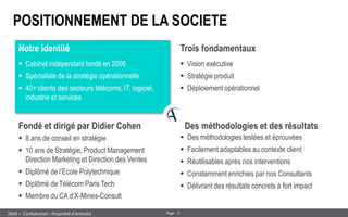 3 
Page 
– Confidentiel – Propriété d’Anthalia 
2014 
POSITIONNEMENT DE LA SOCIETE 
Notre identité 
Fondé et dirigé par Didier Cohen 
Trois fondamentaux 
Cabinet indépendant fondé en 2006 
Spécialiste de la stratégie opérationnelle 
40+ clients des secteurs télécoms, IT, logiciel, industrie et services 
8 ans de conseil en stratégie 
10 ans de Stratégie, Product Management Direction Marketing et Direction des Ventes 
Diplômé de l’Ecole Polytechnique 
Diplômé de Télécom Paris Tech 
Membre du CA d’X-Mines-Consult 
Vision exécutive 
Stratégie produit 
Déploiement opérationnel 
Des méthodologies et des résultats 
Des méthodologies testées et éprouvées 
Facilement adaptables au contexte client 
Réutilisables après nos interventions 
Constamment enrichies par nos Consultants 
Délivrant des résultats concrets à fort impact  