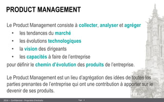 4 
Page 
– Confidentiel – Propriété d’Anthalia 
2014 
Le Product Management consiste à collecter, analyser et agréger 
•les tendances du marché 
•les évolutions technologiques 
•la vision des dirigeants 
•les capacités à faire de l’entreprise pour définir le chemin d’évolution des produits de l’entreprise. 
PRODUCT MANAGEMENT 
Le Product Management est un lieu d’agrégation des idées de toutes les parties prenantes de l’entreprise qui ont une contribution à apporter sur le devenir de ses produits.  