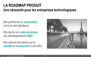 5 
Page 
– Confidentiel – Propriété d’Anthalia 
2014 
LA ROADMAP PRODUIT Une nécessité pour les entreprises technologiques 
Elle positionne en visionnaire vis-à-vis des décideurs 
Elle donne un cadre business aux développements R&D 
Elle rassure les clients sur la solidité et la pérennité d’une offre  