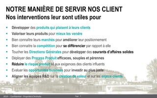 7 
Page 
– Confidentiel – Propriété d’Anthalia 
2014 
NOTRE MANIÈRE DE SERVIR NOS CLIENT Nos interventions leur sont utiles pour 
Développer des produits qui plaisent à leurs clients 
Valoriser leurs produits pour mieux les vendre 
Bien connaître leurs marchés pour améliorer leur positionnement 
Bien connaitre la compétition pour se différencier par rapport à elle 
Toucher les Directions Générales pour développer des courants d’affaires solides 
Déployer des Process Produit efficaces, souples et pérennes 
Réduire le risque produit lié aux exigences des clients influents 
Evaluer les opportunités business pour investir au plus juste 
Aligner les équipes R&D sur la création de valeur et sur les enjeux clients  
