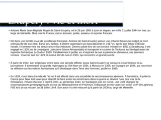Antoine de Saint-
Exupéry : vie et mort
● Antoine Marie Jean-Baptiste Roger de Saint-Exupéry, né le 29 juin 1900 à Lyon et disparu en vol le 31 juillet 1944 en mer, au
large de Marseille, Mort pour la France, est un écrivain, poète, aviateur et reporter français.
● Né dans une famille issue de la noblesse française, Antoine de Saint-Exupéry passe une enfance heureuse malgré la mort
prématurée de son père. Élève peu brillant, il obtient cependant son baccalauréat en 1917 et, après son échec à l'École
navale, il s'oriente vers les beaux-arts et l'architecture. Devenu pilote lors de son service militaire en 1921 à Strasbourg, il est
engagé en 1926 par la compagnie Latécoère (future Aéropostale) et transporte le courrier de Toulouse au Sénégal avant de
rejoindre l'Amérique du Sud en 1929. Parallèlement il publie, en s'inspirant de ses expériences d'aviateur, ses premiers
romans : Courrier sud en 1929 et surtout Vol de nuit en 1931, qui rencontre un grand succès.
● À partir de 1932, son employeur entre dans une période difficile. Aussi Saint-Exupéry se consacre-t-il à l’écriture et au
journalisme. Il entreprend de grands reportages au Viêt Nam en 1934, à Moscou en 1935, en Espagne en 1936, qui nourriront
sa réflexion sur les valeurs humanistes qu'il développe dans Terre des hommes, publié en 1939.
● En 1939, il sert dans l'armée de l'air où il est affecté dans une escadrille de reconnaissance aérienne. À l'armistice, il quitte la
France pour New York avec pour objectif de faire entrer les Américains dans la guerre et devient l'une des voix de la
Résistance. Rêvant d'action, il rejoint enfin, au printemps 1944, en Sardaigne puis en Corse, une unité chargée de
reconnaissances photographiques en vue du débarquement en Provence. Il disparaît en mer avec son avion un P-38 Lightning
F5B lors de sa mission du 31 juillet 1944. Son avion n'a été retrouvé qu'à partir de 2000 au large de Marseille.
 
