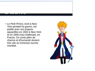 Le Petit Prince : son chef
d’œuvre
●
Le Petit Prince, écrit à New
York pendant la guerre, est
publié avec ses propres
aquarelles en 1943 à New York
et en 1946 chez Gallimard, en
France. Ce conte plein de
charme et d'humanité devient
très vite un immense succès
mondial.
 