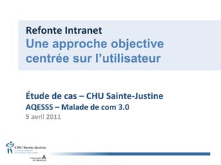 Refonte Intranet Étude de cas – CHU Sainte-Justine AQESSS – Malade de com 3.0 5 avril 2011 Une approche objective centrée sur l’utilisateur 
