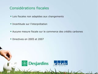 Considérations fiscales Lois fiscales non adaptées aux changements  Incertitude sur l’interprétation Aucune mesure fiscale sur le commerce des crédits carbones Directives en 2005 et 2007 
