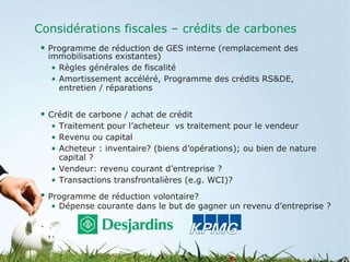 Considérations fiscales – crédits de carbones Programme de réduction de GES interne (remplacement des immobilisations existantes) Règles générales de fiscalité Amortissement accéléré, Programme des crédits RS&DE, entretien / réparations  Crédit de carbone / achat de crédit Traitement pour l’acheteur  vs traitement pour le vendeur Revenu ou capital Acheteur : inventaire? (biens d’opérations); ou bien de nature capital ? Vendeur: revenu courant d’entreprise ?  Transactions transfrontalières (e.g. WCI)? Programme de réduction volontaire? Dépense courante dans le but de gagner un revenu d’entreprise ? 