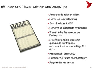 BÂTIR SA STRATÉGIE : DÉFINIR SES OBJECTIFS

                                            Améliorer la relation client
                                            Gérer les insatisfactions
                                            Accroître la notoriété
                                            Générer un capital de sympathie
                                            Transmettre les valeurs de
                                             l’entreprise
                                            S’intégrer dans la stratégie
                                             globale de l’entreprise
                                             (communication, marketing, RH,
                                             etc.)
                                            Humaniser l’entreprise
                                            Recruter de futurs collaborateurs
                                            Augmenter les ventes
CITOYEN OPTIMUM : LE POUVOIR DE CHACUN                                           22
 
