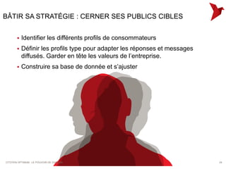 BÂTIR SA STRATÉGIE : CERNER SES PUBLICS CIBLES


          Identifier les différents profils de consommateurs
          Définir les profils type pour adapter les réponses et messages
           diffusés. Garder en tête les valeurs de l’entreprise.
          Construire sa base de donnée et s’ajuster




CITOYEN OPTIMUM : LE POUVOIR DE CHACUN                                      24
 