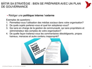 BÂTIR SA STRATÉGIE : BIEN SE PRÉPARER AVEC UN PLAN
DE GOUVERNANCE


          Rédiger une politique interne / externe
      Exemples de questions :
      1. Permettez-vous l’utilisation des médias sociaux dans votre organisation?
      2. De quels sujets parlerez-vous et quel ton adopterez-vous?
      3. Qui sera en charge de la gestion de communauté, qui sera propriétaire et
         administrateur des comptes de votre organisation?
      4. De quelle façon traiterez-vous les commentaires désobligeants, propos
         haineux, menaces et autre contenu inapproprié?




CITOYEN OPTIMUM : LE POUVOIR DE CHACUN                                              26
 