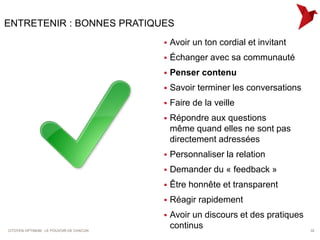 ENTRETENIR : BONNES PRATIQUES
                                            Avoir un ton cordial et invitant
                                            Échanger avec sa communauté
                                            Penser contenu
                                            Savoir terminer les conversations
                                            Faire de la veille
                                            Répondre aux questions
                                             même quand elles ne sont pas
                                             directement adressées
                                            Personnaliser la relation
                                            Demander du « feedback »
                                            Être honnête et transparent
                                            Réagir rapidement
                                            Avoir un discours et des pratiques
CITOYEN OPTIMUM : LE POUVOIR DE CHACUN
                                             continus                             32
 