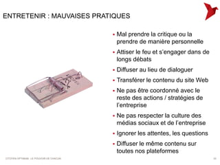 ENTRETENIR : MAUVAISES PRATIQUES

                                            Mal prendre la critique ou la
                                             prendre de manière personnelle
                                            Attiser le feu et s’engager dans de
                                             longs débats
                                            Diffuser au lieu de dialoguer
                                            Transférer le contenu du site Web
                                            Ne pas être coordonné avec le
                                             reste des actions / stratégies de
                                             l’entreprise
                                            Ne pas respecter la culture des
                                             médias sociaux et de l’entreprise
                                            Ignorer les attentes, les questions
                                            Diffuser le même contenu sur
                                             toutes nos plateformes
CITOYEN OPTIMUM : LE POUVOIR DE CHACUN                                             33
 