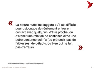 «            La nature humaine suggère qu’il est difficile
                     pour quiconque de réellement entrer en
                     contact avec quelqu’un, d’être proche, ou
                     d’établir une relation de confiance avec une
                     autre personne qui n’a (ou prétend) pas de
                     faiblesses, de défauts, ou bien qui ne fait
                     pas d’erreurs.
                                                                     »
        http://trendwatching.com/fr/trends/flawsome/
CITOYEN OPTIMUM : LE POUVOIR DE CHACUN                                   37
 