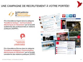 UNE CAMPAGNE DE RECRUTEMENT À VOTRE PORTÉE!




   Prix d'excellence Argent dans la catégorie
   "Excellence tactique - Communications
   électroniques et interactives" par la Société
   québécoise des professionnels en relations
   publiques (SQPRP).




   Prix d'excellence Bronze dans la catégorie
   "Excellence stratégique, Communications
   électroniques et interactives" par la Société
   canadienne des relations publiques (SCRP)


CITOYEN OPTIMUM : LE POUVOIR DE CHACUN             40
 
