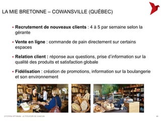 LA MIE BRETONNE – COWANSVILLE (QUÉBEC)


          Recrutement de nouveaux clients : 4 à 5 par semaine selon la
           gérante

          Vente en ligne : commande de pain directement sur certains
           espaces

          Relation client : réponse aux questions, prise d’information sur la
           qualité des produits et satisfaction globale

          Fidélisation : création de promotions, information sur la boulangerie
           et son environnement




CITOYEN OPTIMUM : LE POUVOIR DE CHACUN                                             48
 