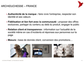 ARCHIDUCHESSE – FRANCE


          Authenticité de la marque : faire vivre l’entreprise, respecter son
           identité et ses valeurs

          Fidélisation et lien fort avec la communauté : proposer des offres
           exclusives, partager du contenu au delà du produit, engager le public

          Relation client et transparence : information sur l’actualité de la
           société même en cas d’incidents et réponses aux personnes sur la
           page

          Mesure : base de donnée client, conversion des promotions…




CITOYEN OPTIMUM : LE POUVOIR DE CHACUN                                             51
 