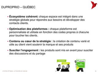 DUPROPRIO – QUÉBEC


          Écosystème cohérent: chaque espace est intégré dans une
           stratégie globale pour répondre aux besoins et développer des
           contacts clients.

          Optimisation des plateformes : chaque plateforme est
           personnalisée et utilisée en fonction des codes propres à chacune
           pour toucher les clients.

          Contenu au cœur de la stratégie : la création de contenu varié et
           utile au client vient soutenir la marque et ses produits

          Susciter l’engagement : les produits sont mis en avant pour susciter
           des discussions et du partage




CITOYEN OPTIMUM : LE POUVOIR DE CHACUN                                            54
 