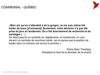 COMMENSAL - QUÉBEC




         «Bien sûr qu’on s’attendait à de la grogne. Je me suis même fait
         traiter de tueur [d’animaux]! Seulement, notre décision n’a pas été
         prise du jour au lendemain. On a fait énormément de recherche et de
         sondages (…)
         On était jusqu’ici un symbole du végétarisme, et maintenant, on veut
         devenir un symbole de nourriture santé, car on pense que la position de
         leader dans ce créneau est encore à prendre.»

                                                                Pierre Marc Tremblay,
                                         Président et chef de la direction de la chaîne




CITOYEN OPTIMUM : LE POUVOIR DE CHACUN                                                    60
 
