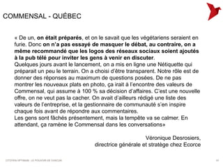 COMMENSAL - QUÉBEC


     « De un, on était préparés, et on le savait que les végétariens seraient en
     furie. Donc on n’a pas essayé de masquer le débat, au contraire, on a
     même recommandé que les logos des réseaux sociaux soient ajoutés
     à la pub télé pour inviter les gens à venir en discuter.
     Quelques jours avant le lancement, on a mis en ligne une Nétiquette qui
     préparait un peu le terrain. On a choisi d’être transparent. Notre rôle est de
     donner des réponses au maximum de questions posées. De ne pas
     montrer les nouveaux plats en photo, ça irait à l’encontre des valeurs de
     Commensal, qui assume à 100 % sa décision d’affaires. C’est une nouvelle
     offre, on ne veut pas la cacher. On avait d’ailleurs rédigé une liste des
     valeurs de l’entreprise, et la gestionnaire de communauté s’en inspire
     chaque fois avant de répondre aux commentaires.
     Les gens sont fâchés présentement, mais la tempête va se calmer. En
     attendant, ça ramène le Commensal dans les conversations»

                                                              Véronique Desrosiers,
                                         directrice générale et stratège chez Ecorce

CITOYEN OPTIMUM : LE POUVOIR DE CHACUN                                                 61
 