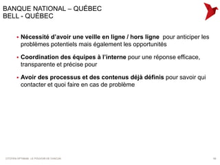 BANQUE NATIONAL – QUÉBEC
BELL - QUÉBEC


          Nécessité d’avoir une veille en ligne / hors ligne pour anticiper les
           problèmes potentiels mais également les opportunités

          Coordination des équipes à l’interne pour une réponse efficace,
           transparente et précise pour

          Avoir des processus et des contenus déjà définis pour savoir qui
           contacter et quoi faire en cas de problème




CITOYEN OPTIMUM : LE POUVOIR DE CHACUN                                             64
 