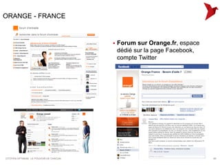 ORANGE - FRANCE


                                            Forum sur Orange.fr, espace
                                             dédié sur la page Facebook,
                                             compte Twitter




CITOYEN OPTIMUM : LE POUVOIR DE CHACUN                                     65
 