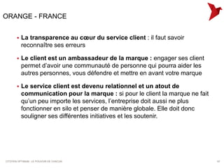 ORANGE - FRANCE


          La transparence au cœur du service client : il faut savoir
           reconnaître ses erreurs

          Le client est un ambassadeur de la marque : engager ses client
           permet d’avoir une communauté de personne qui pourra aider les
           autres personnes, vous défendre et mettre en avant votre marque

          Le service client est devenu relationnel et un atout de
           communication pour la marque : si pour le client la marque ne fait
           qu’un peu importe les services, l’entreprise doit aussi ne plus
           fonctionner en silo et penser de manière globale. Elle doit donc
           souligner ses différentes initiatives et les soutenir.




CITOYEN OPTIMUM : LE POUVOIR DE CHACUN                                          67
 